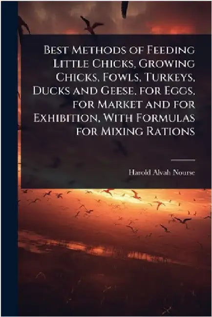 Best Methods of Feeding Little Chicks, Growing Chicks, Fowls, Turkeys, Ducks and Geese, for Eggs, for Market and for Exhibition, With Formulas for Mix by Nourse, Harold Alvah