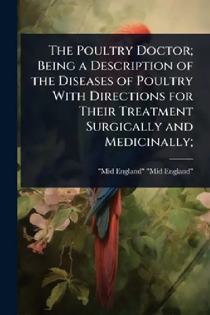 The Poultry Doctor; Being a Description of the Diseases of Poultry With Directions for Their Treatment Surgically and Medicinally; by Mid-England Mid-England