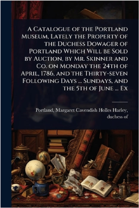 A Catalogue of the Portland Museum, Lately the Property of the Duchess Dowager of Portland Which Will be Sold by Auction, by Mr. Skinner and Co. on Mo by Margaret Cavendish Holles H. Portland