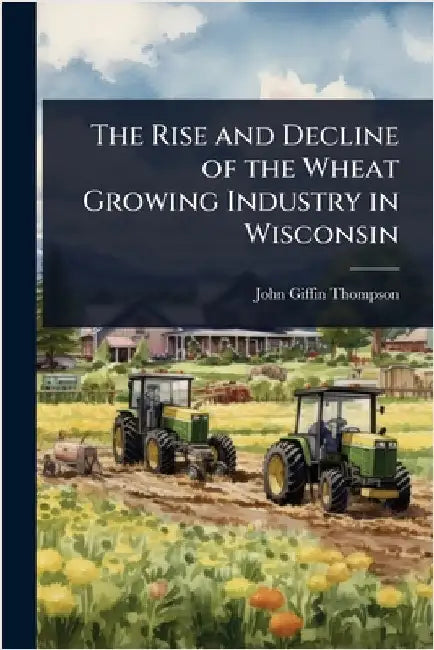 The Rise and Decline of the Wheat Growing Industry in Wisconsin by Thompson, John Giffin