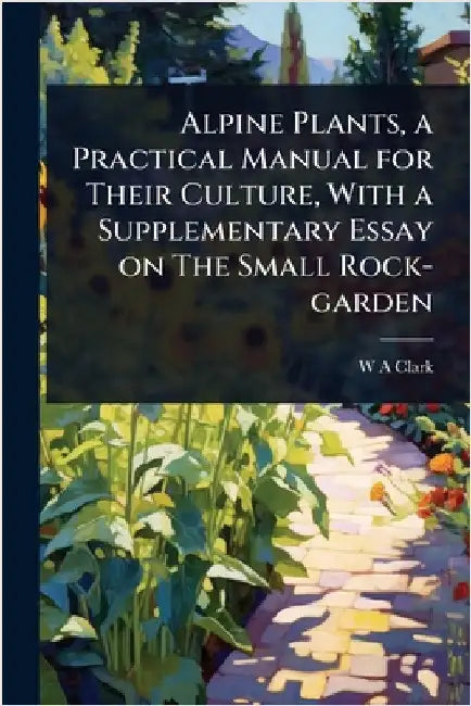 Alpine Plants, a Practical Manual for Their Culture, With a Supplementary Essay on The Small Rock-garden by Clark, W. a.