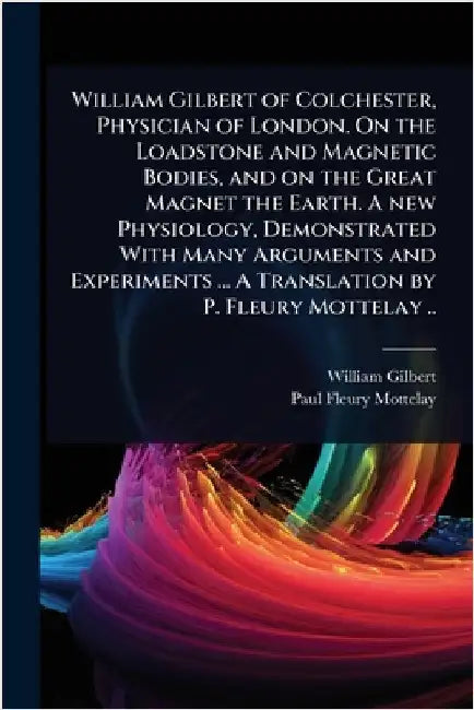 William Gilbert of Colchester, Physician of London. On the Loadstone and Magnetic Bodies, and on the Great Magnet the Earth. A new Physiology, Demonst by William Gilbert