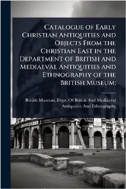 Catalogue of Early Christian Antiquities and Objects From the Christian East in the Department of British and Mediaeval Antiquities and Ethnography of by British Museum Dept of British and