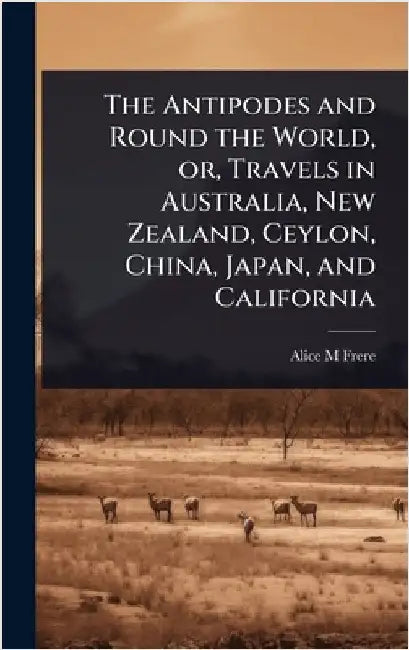 The Antipodes and Round the World, or, Travels in Australia, New Zealand, Ceylon, China, Japan, and California by Frere, Alice M.