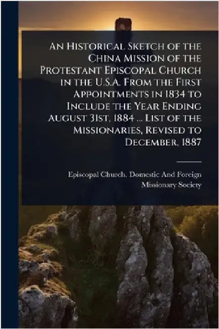 An Historical Sketch of the China Mission of the Protestant Episcopal Church in the U.S.A. From the First Appointments in 1834 to Include the Year End by Episcopal Church Domestic and Foreig