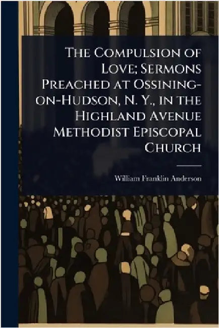 The Compulsion of Love; Sermons Preached at Ossining-on-Hudson, N. Y., in the Highland Avenue Methodist Episcopal Church by Anderson, William Franklin