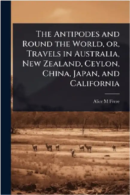 The Antipodes and Round the World, or, Travels in Australia, New Zealand, Ceylon, China, Japan, and California by Frere, Alice M.