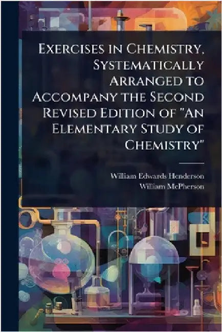 Exercises in Chemistry, Systematically Arranged to Accompany the Second Revised Edition of "An Elementary Study of Chemistry" by William Edwards Henderson