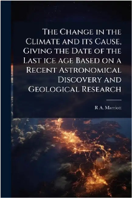 The Change in the Climate and its Cause, Giving the Date of the Last ice age Based on a Recent Astronomical Discovery and Geological Research by R. A. 1857- Marriott