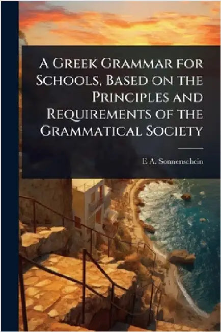 A Greek Grammar for Schools, Based on the Principles and Requirements of the Grammatical Society by Sonnenschein, E. A. 1851-1929
