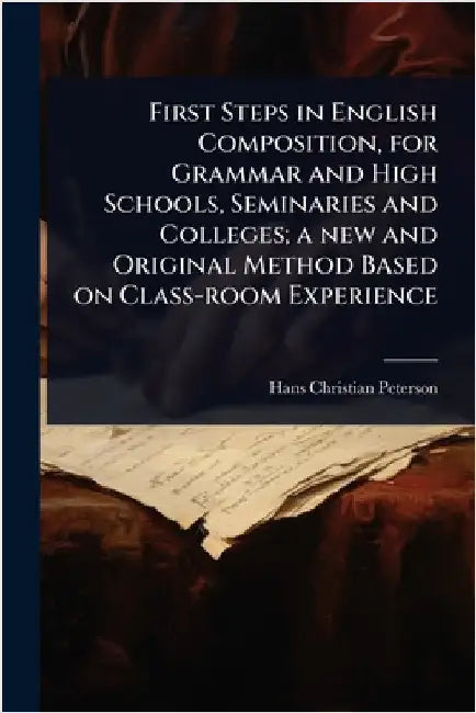 First Steps in English Composition, for Grammar and High Schools, Seminaries and Colleges; a new and Original Method Based on Class-room Experience by Hans Christian Peterson