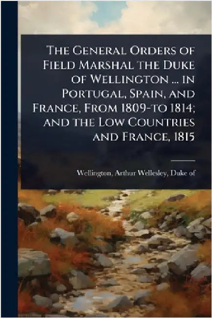 The General Orders of Field Marshal the Duke of Wellington ... in Portugal, Spain, and France, From 1809-to 1814; and the Low Countries and France, 18 by Wellington, Arthur Wellesley Duke of
