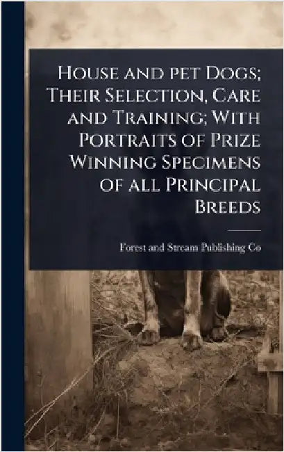 House and pet Dogs; Their Selection, Care and Training; With Portraits of Prize Winning Specimens of all Principal Breeds by Forest And Stream Publishing Co