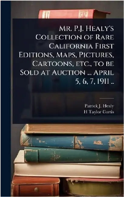 Mr. P.J. Healy's Collection of Rare California First Editions, Maps, Pictures, Cartoons, etc., to be Sold at Auction ... April 5, 6, 7, 1911 .. by Healy, Patrick J. B. 1838?