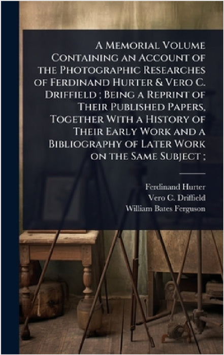 A Memorial Volume Containing an Account of the Photographic Researches of Ferdinand Hurter & Vero C. Driffield; Being a Reprint of Their Published Pap by Ferdinand Hurter, Vero C. 1848-1915 Driffield, William Bates Ferguson