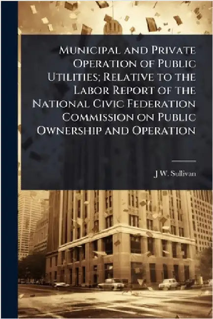 Municipal and Private Operation of Public Utilities; Relative to the Labor Report of the National Civic Federation Commission on Public Ownership and by J. W. 1848- Sullivan