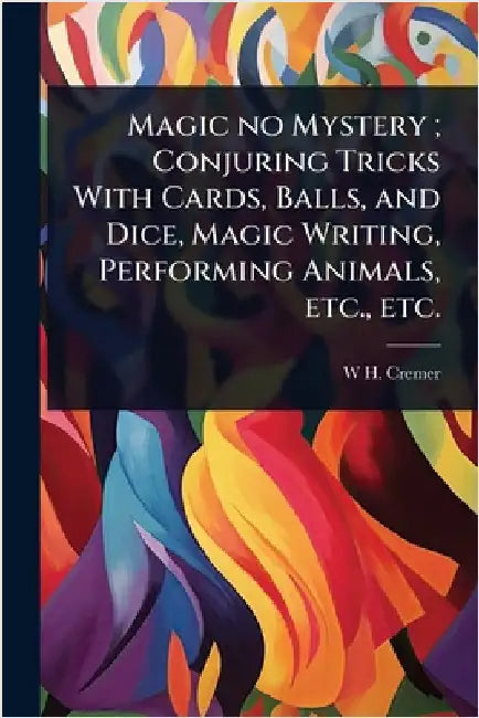 Magic no Mystery; Conjuring Tricks With Cards, Balls, and Dice, Magic Writing, Performing Animals, etc., etc. by Cremer, W. H.