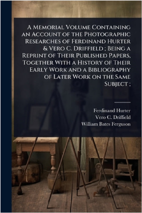 A Memorial Volume Containing an Account of the Photographic Researches of Ferdinand Hurter & Vero C. Driffield; Being a Reprint of Their Published Pap by Ferdinand Hurter, Vero C. 1848-1915 Driffield, William Bates Ferguson