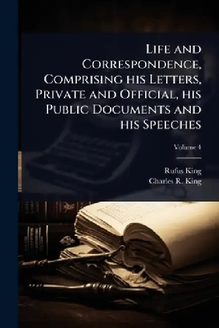 Life and Correspondence, Comprising his Letters, Private and Official, his Public Documents and his Speeches by Rufus King, Charles R. King