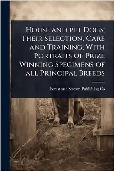 House and pet Dogs; Their Selection, Care and Training; With Portraits of Prize Winning Specimens of all Principal Breeds by Forest And Stream Publishing Co