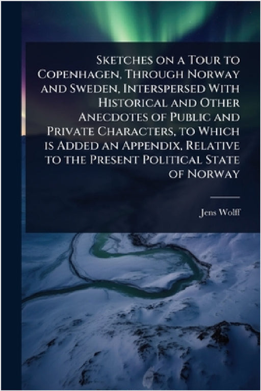 Sketches on a Tour to Copenhagen, Through Norway and Sweden, Interspersed With Historical and Other Anecdotes of Public and Private Characters, to Whi by Jens Wolff