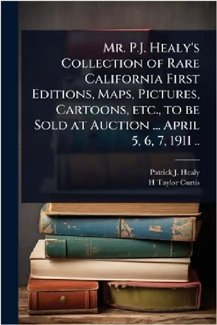 Mr. P.J. Healy's Collection of Rare California First Editions, Maps, Pictures, Cartoons, etc., to be Sold at Auction ... April 5, 6, 7, 1911 .. by Patrick J. B. 1838? Healy