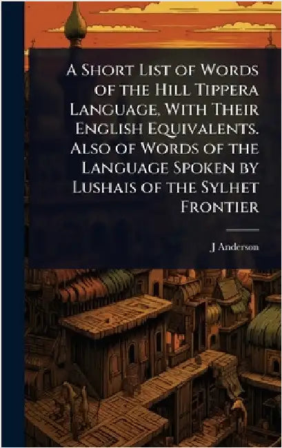 A Short List of Words of the Hill Tippera Language, With Their English Equivalents. Also of Words of the Language Spoken by Lushais of the Sylhet Fron by J. D. 1852-1920 Anderson
