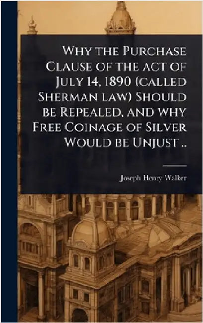 Why the Purchase Clause of the act of July 14, 1890 (called Sherman law) Should be Repealed, and why Free Coinage of Silver Would be Unjust .. by Joseph Henry Walker