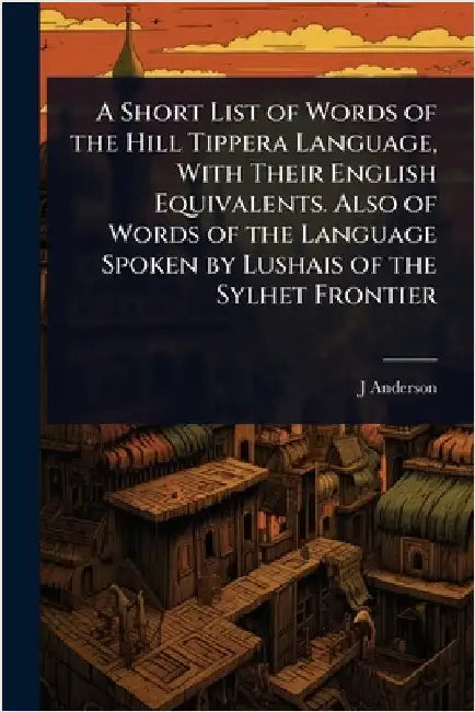 A Short List of Words of the Hill Tippera Language, With Their English Equivalents. Also of Words of the Language Spoken by Lushais of the Sylhet Fron by J. D. 1852-1920 Anderson