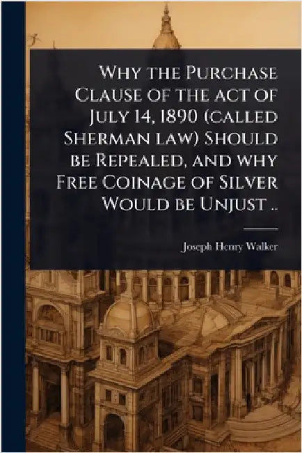 Why the Purchase Clause of the act of July 14, 1890 (called Sherman law) Should be Repealed, and why Free Coinage of Silver Would be Unjust .. by Walker, Joseph Henry