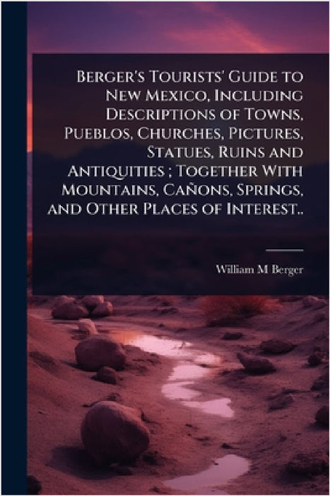 Berger's Tourists' Guide to New Mexico, Including Descriptions of Towns, Pueblos, Churches, Pictures, Statues, Ruins and Antiquities; Together With Mo by William M. Berger