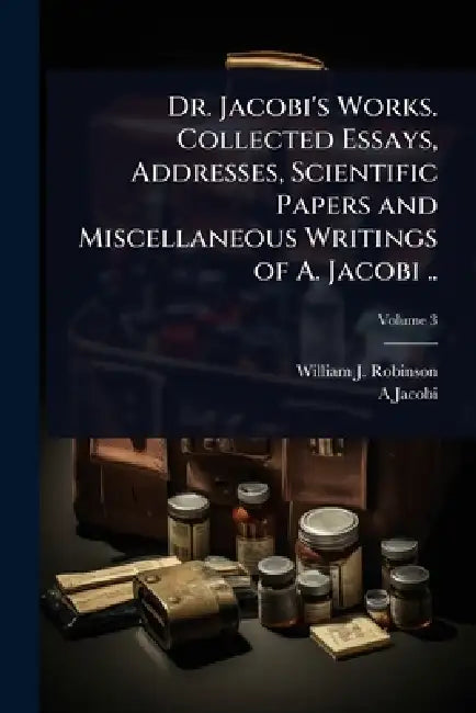 Dr. Jacobi's Works. Collected Essays, Addresses, Scientific Papers and Miscellaneous Writings of A. Jacobi .. by William J. 1867-1936 Robinson, A. 1830-1919 Jacobi