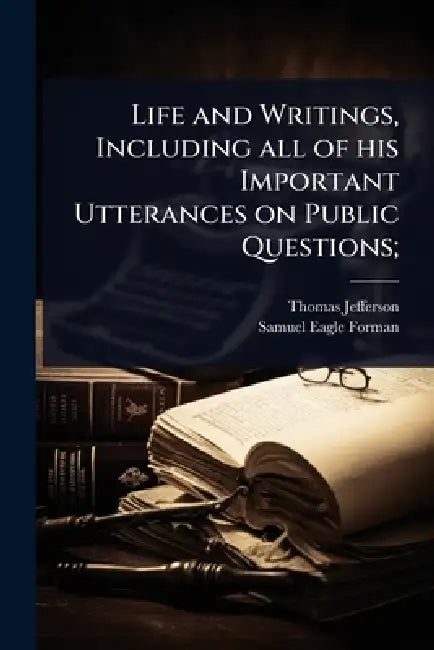 Life and Writings, Including all of his Important Utterances on Public Questions; by Thomas Jefferson, Samuel Eagle Forman