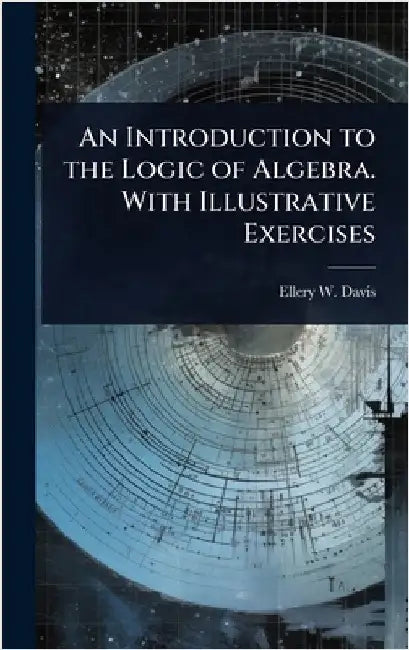 An Introduction to the Logic of Algebra. With Illustrative Exercises by Ellery W. 1857-1918 Davis