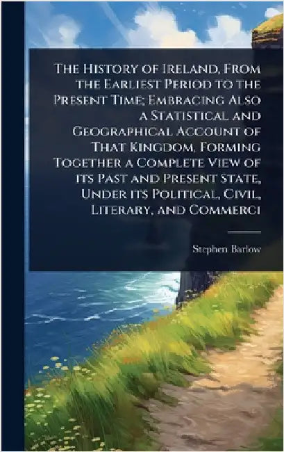 The History of Ireland, From the Earliest Period to the Present Time; Embracing Also a Statistical and Geographical Account of That Kingdom, Forming T by Barlow, Stephen