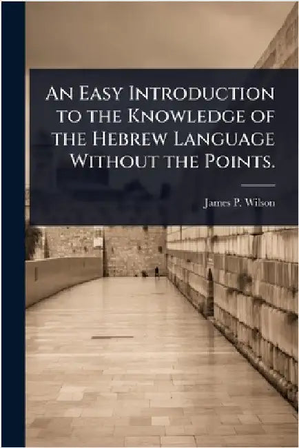 An Easy Introduction to the Knowledge of the Hebrew Language Without the Points. by James P. 1769-1830 Wilson