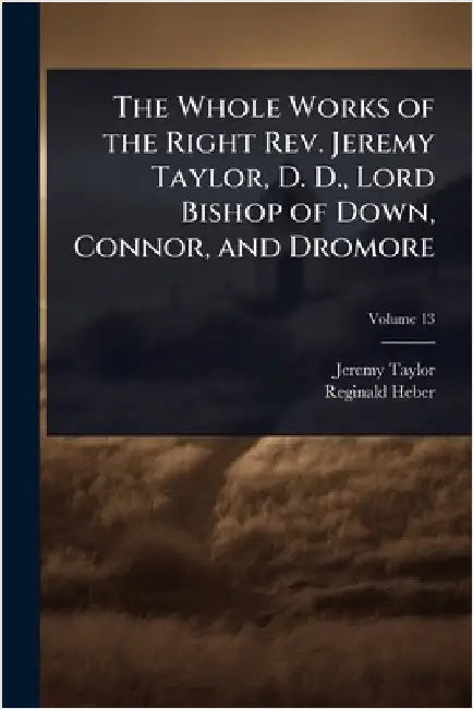 The Whole Works of the Right Rev. Jeremy Taylor, D. D., Lord Bishop of Down, Connor, and Dromore by Taylor, Jeremy
