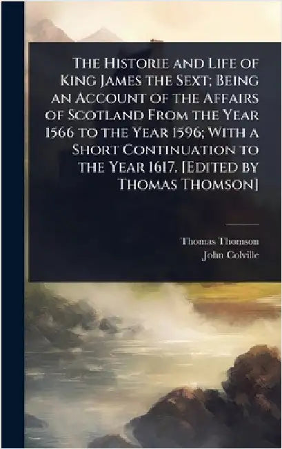 The Historie and Life of King James the Sext; Being an Account of the Affairs of Scotland From the Year 1566 to the Year 1596; With a Short Continuati by Thomas Thomson