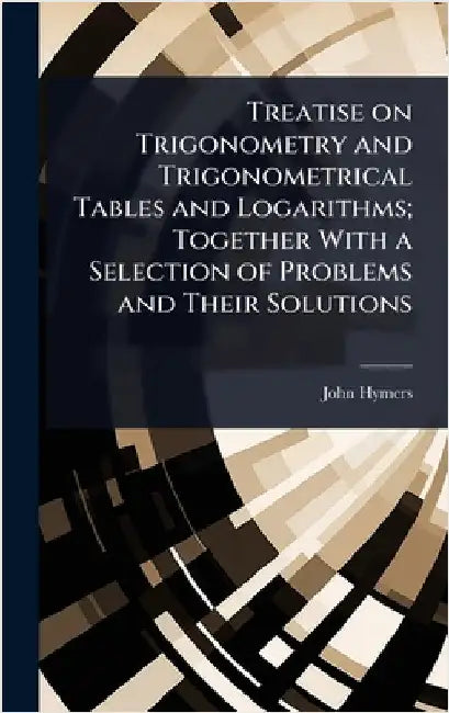 Treatise on Trigonometry and Trigonometrical Tables and Logarithms; Together With a Selection of Problems and Their Solutions by Hymers, John