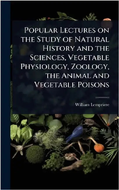 Popular Lectures on the Study of Natural History and the Sciences, Vegetable Physiology, Zoology, the Animal and Vegetable Poisons by Lempriere, William