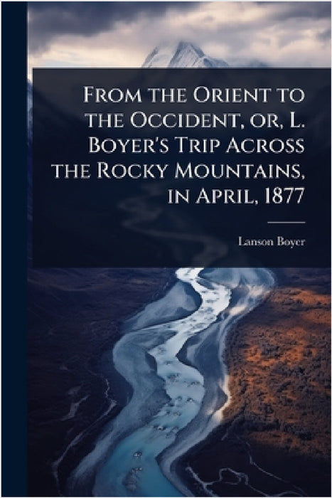 From the Orient to the Occident, or, L. Boyer's Trip Across the Rocky Mountains, in April, 1877 by Lanson Boyer