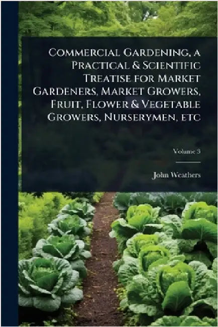 Commercial Gardening, a Practical & Scientific Treatise for Market Gardeners, Market Growers, Fruit, Flower & Vegetable Growers, Nurserymen, etc by Weathers, John