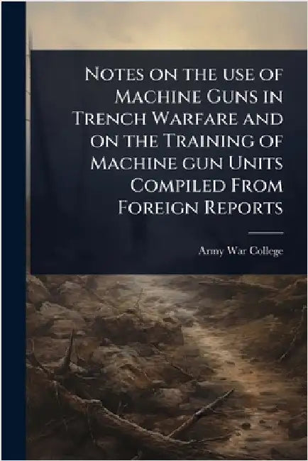 Notes on the use of Machine Guns in Trench Warfare and on the Training of Machine gun Units Compiled From Foreign Reports by Army War College (U S )