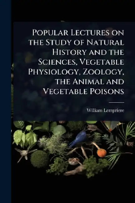 Popular Lectures on the Study of Natural History and the Sciences, Vegetable Physiology, Zoology, the Animal and Vegetable Poisons by William Lempriere