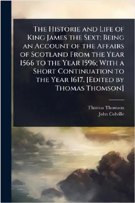 The Historie and Life of King James the Sext; Being an Account of the Affairs of Scotland From the Year 1566 to the Year 1596; With a Short Continuati by Thomas Thomson