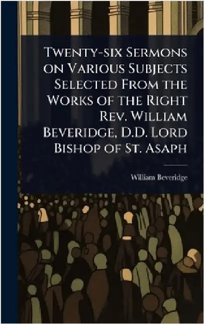 Twenty-six Sermons on Various Subjects Selected From the Works of the Right Rev. William Beveridge, D.D. Lord Bishop of St. Asaph by Beveridge, William