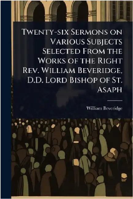 Twenty-six Sermons on Various Subjects Selected From the Works of the Right Rev. William Beveridge, D.D. Lord Bishop of St. Asaph by Beveridge, William