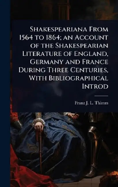 Shakespeariana From 1564 to 1864; an Account of the Shakespearian Literature of England, Germany and France During Three Centuries, With Bibliographic by Franz J. L. Thimm