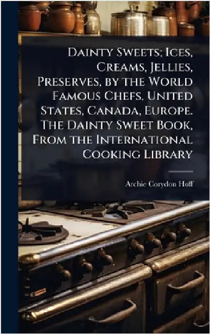 Dainty Sweets; Ices, Creams, Jellies, Preserves, by the World Famous Chefs, United States, Canada, Europe. The Dainty Sweet Book, From the Internation by Archie Corydon Hoff
