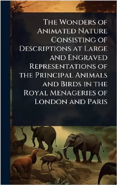 The Wonders of Animated Nature Consisting of Descriptions at Large and Engraved Representations of the Principal Animals and Birds in the Royal Menage